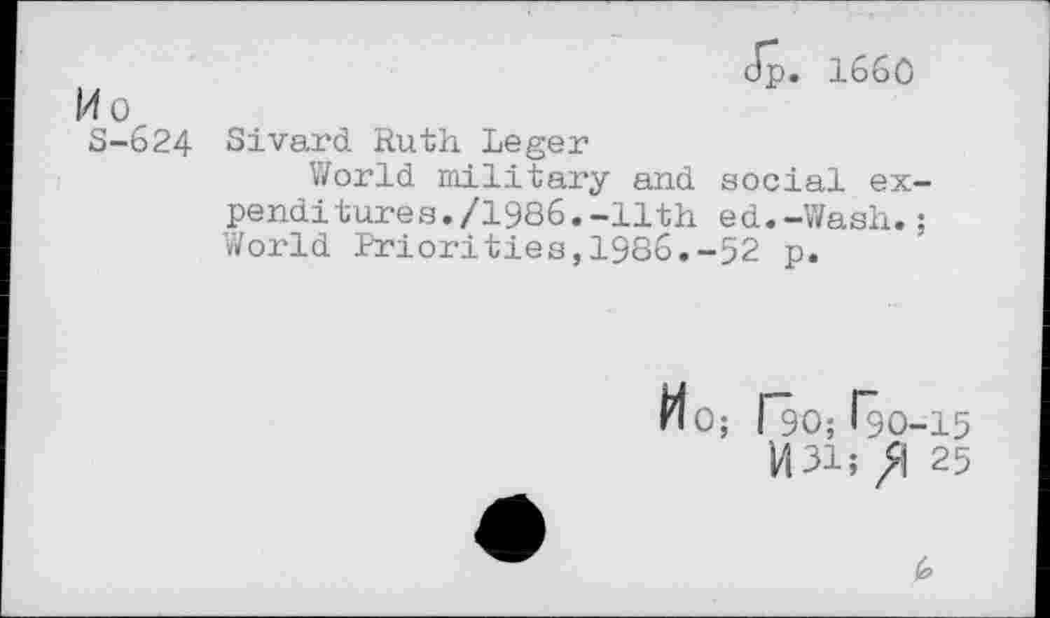 ﻿Jp. 1660
14 o
S-624 Sivard Ruth Leger
World military and social expenditures. /1986.-11th ed.-Wash.; World Priorities,1986.-52 p.
HO; Ro; Igo-15
U31; /1 25